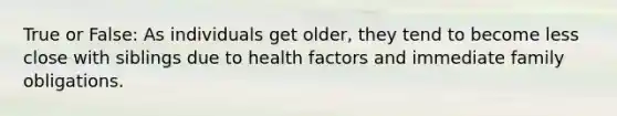 True or False: As individuals get older, they tend to become less close with siblings due to health factors and immediate family obligations.