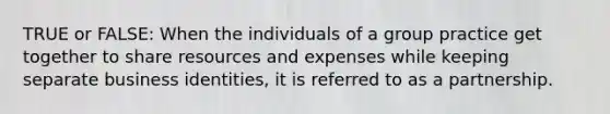 TRUE or FALSE: When the individuals of a group practice get together to share resources and expenses while keeping separate business identities, it is referred to as a partnership.