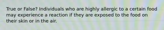 True or False? Individuals who are highly allergic to a certain food may experience a reaction if they are exposed to the food on their skin or in the air.