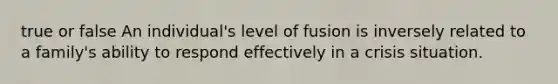 true or false An individual's level of fusion is inversely related to a family's ability to respond effectively in a crisis situation.