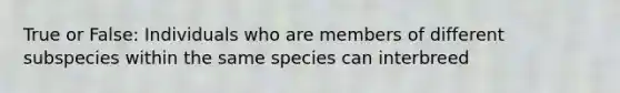 True or False: Individuals who are members of different subspecies within the same species can interbreed