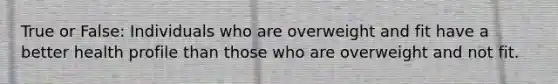 True or False: Individuals who are overweight and fit have a better health profile than those who are overweight and not fit.