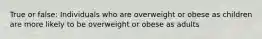 True or false: Individuals who are overweight or obese as children are more likely to be overweight or obese as adults