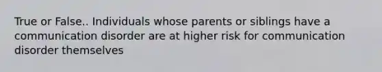 True or False.. Individuals whose parents or siblings have a communication disorder are at higher risk for communication disorder themselves