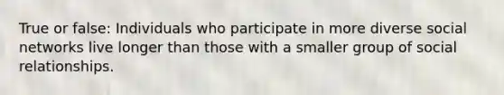 True or false: Individuals who participate in more diverse social networks live longer than those with a smaller group of social relationships.