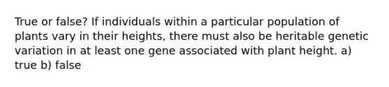 True or false? If individuals within a particular population of plants vary in their heights, there must also be heritable genetic variation in at least one gene associated with plant height. a) true b) false