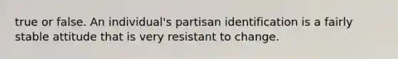 true or false. An individual's partisan identification is a fairly stable attitude that is very resistant to change.