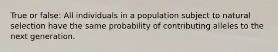 True or false: All individuals in a population subject to natural selection have the same probability of contributing alleles to the next generation.