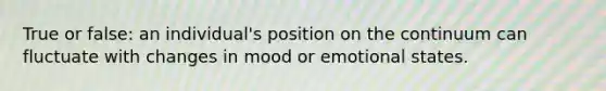 True or false: an individual's position on the continuum can fluctuate with changes in mood or emotional states.