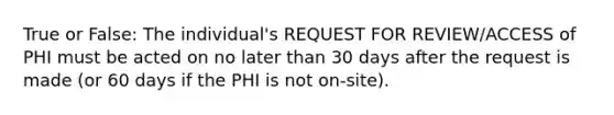 True or False: The individual's REQUEST FOR REVIEW/ACCESS of PHI must be acted on no later than 30 days after the request is made (or 60 days if the PHI is not on-site).