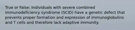 True or False: Individuals with severe combined immunodeficiency syndrome (SCID) have a genetic defect that prevents proper formation and expression of immunoglobulins and T cells and therefore lack adaptive immunity.