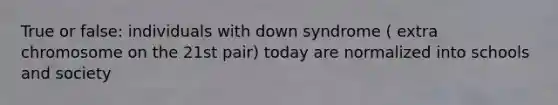 True or false: individuals with down syndrome ( extra chromosome on the 21st pair) today are normalized into schools and society