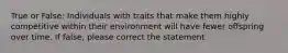 True or False: Individuals with traits that make them highly competitive within their environment will have fewer offspring over time. If false, please correct the statement