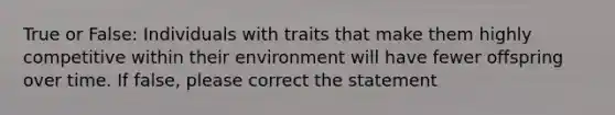 True or False: Individuals with traits that make them highly competitive within their environment will have fewer offspring over time. If false, please correct the statement