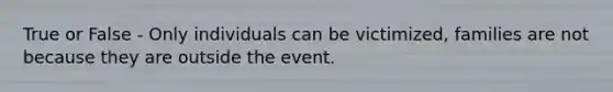 True or False - Only individuals can be victimized, families are not because they are outside the event.