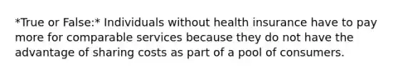 *True or False:* Individuals without health insurance have to pay more for comparable services because they do not have the advantage of sharing costs as part of a pool of consumers.