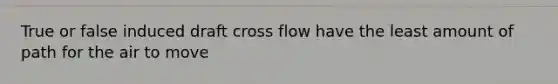 True or false induced draft cross flow have the least amount of path for the air to move