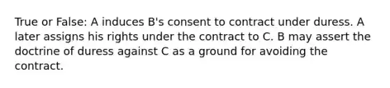 True or False: A induces B's consent to contract under duress. A later assigns his rights under the contract to C. B may assert the doctrine of duress against C as a ground for avoiding the contract.