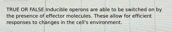 TRUE OR FALSE Inducible operons are able to be switched on by the presence of effector molecules. These allow for efficient responses to changes in the cell's environment.