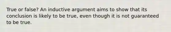 True or false? An inductive argument aims to show that its conclusion is likely to be true, even though it is not guaranteed to be true.