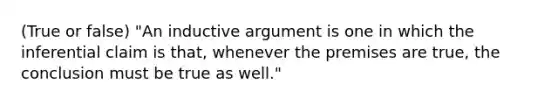 (True or false) "An inductive argument is one in which the inferential claim is that, whenever the premises are true, the conclusion must be true as well."