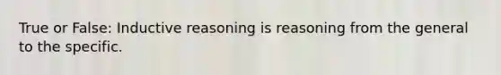 True or False: Inductive reasoning is reasoning from the general to the specific.