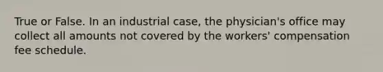 True or False. In an industrial case, the physician's office may collect all amounts not covered by the workers' compensation fee schedule.