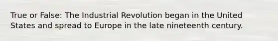 True or False: The Industrial Revolution began in the United States and spread to Europe in the late nineteenth century.