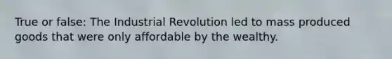 True or false: The Industrial Revolution led to mass produced goods that were only affordable by the wealthy.