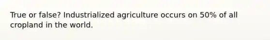 True or false? Industrialized agriculture occurs on 50% of all cropland in the world.