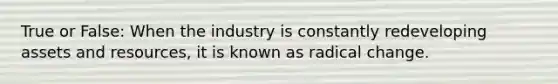 True or False: When the industry is constantly redeveloping assets and resources, it is known as radical change.