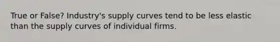 True or False? Industry's supply curves tend to be less elastic than the supply curves of individual firms.