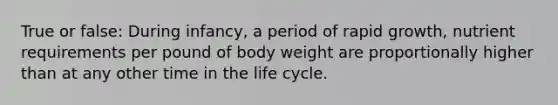 True or false: During infancy, a period of rapid growth, nutrient requirements per pound of body weight are proportionally higher than at any other time in the life cycle.