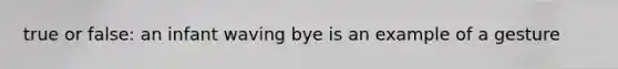 true or false: an infant waving bye is an example of a gesture