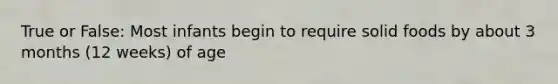 True or False: Most infants begin to require solid foods by about 3 months (12 weeks) of age