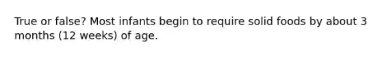 True or false? Most infants begin to require solid foods by about 3 months (12 weeks) of age.
