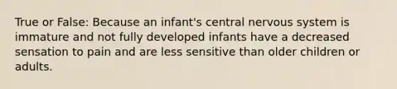 True or False: Because an infant's central nervous system is immature and not fully developed infants have a decreased sensation to pain and are less sensitive than older children or adults.