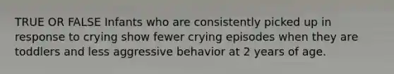 TRUE OR FALSE Infants who are consistently picked up in response to crying show fewer crying episodes when they are toddlers and less aggressive behavior at 2 years of age.