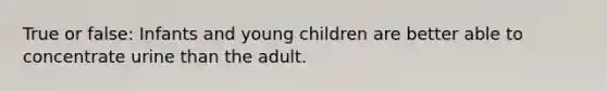 True or false: Infants and young children are better able to concentrate urine than the adult.