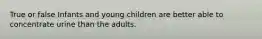 True or false Infants and young children are better able to concentrate urine than the adults.