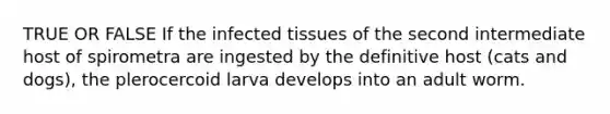 TRUE OR FALSE If the infected tissues of the second intermediate host of spirometra are ingested by the definitive host (cats and dogs), the plerocercoid larva develops into an adult worm.