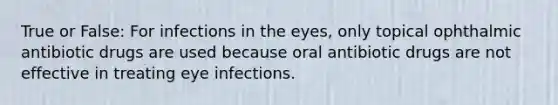 True or False: For infections in the eyes, only topical ophthalmic antibiotic drugs are used because oral antibiotic drugs are not effective in treating eye infections.