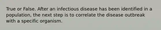 True or False. After an infectious disease has been identified in a population, the next step is to correlate the disease outbreak with a specific organism.