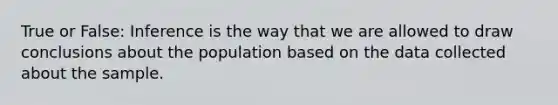 True or False: Inference is the way that we are allowed to draw conclusions about the population based on the data collected about the sample.