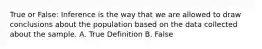 True or False: Inference is the way that we are allowed to draw conclusions about the population based on the data collected about the sample. A. True Definition B. False