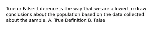 True or False: Inference is the way that we are allowed to draw conclusions about the population based on the data collected about the sample. A. True Definition B. False