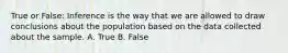 True or False: Inference is the way that we are allowed to draw conclusions about the population based on the data collected about the sample. A. True B. False