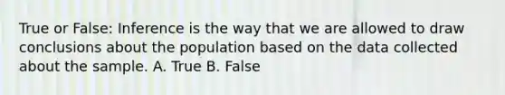 True or False: Inference is the way that we are allowed to draw conclusions about the population based on the data collected about the sample. A. True B. False