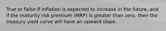 True or False If inflation is expected to increase in the future, and if the maturity risk premium (MRP) is greater than zero, then the treasury yield curve will have an upward slope.