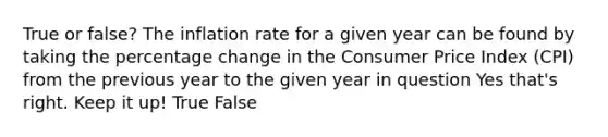 True or false? The inflation rate for a given year can be found by taking the percentage change in the Consumer Price Index (CPI) from the previous year to the given year in question Yes that's right. Keep it up! True False